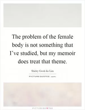 The problem of the female body is not something that I’ve studied, but my memoir does treat that theme Picture Quote #1