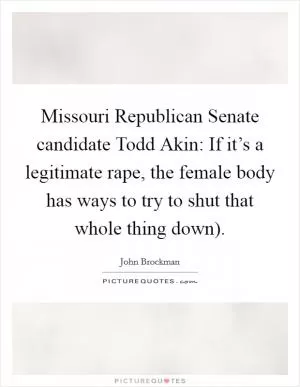 Missouri Republican Senate candidate Todd Akin: If it’s a legitimate rape, the female body has ways to try to shut that whole thing down) Picture Quote #1