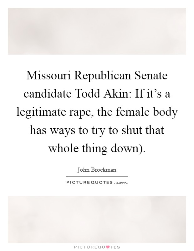 Missouri Republican Senate candidate Todd Akin: If it's a legitimate rape, the female body has ways to try to shut that whole thing down). Picture Quote #1