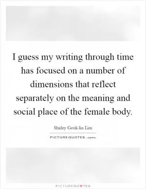 I guess my writing through time has focused on a number of dimensions that reflect separately on the meaning and social place of the female body Picture Quote #1
