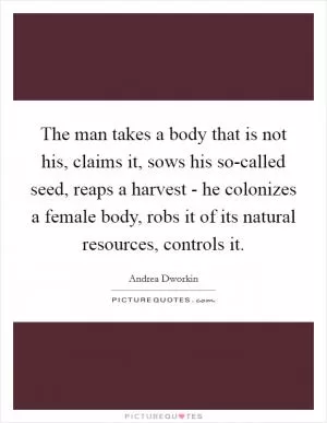 The man takes a body that is not his, claims it, sows his so-called seed, reaps a harvest - he colonizes a female body, robs it of its natural resources, controls it Picture Quote #1