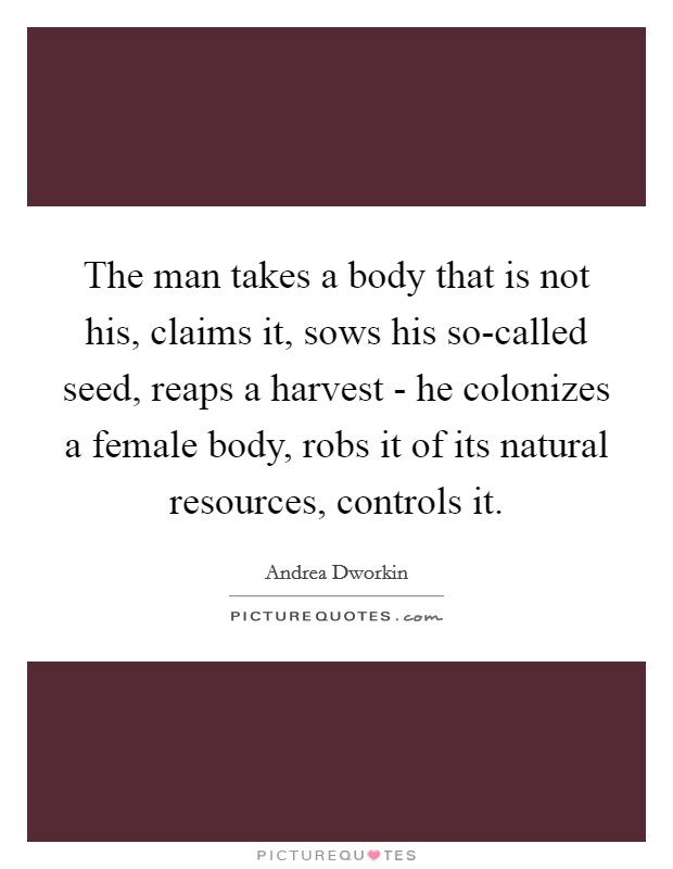 The man takes a body that is not his, claims it, sows his so-called seed, reaps a harvest - he colonizes a female body, robs it of its natural resources, controls it. Picture Quote #1