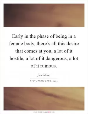 Early in the phase of being in a female body, there’s all this desire that comes at you, a lot of it hostile, a lot of it dangerous, a lot of it ruinous Picture Quote #1