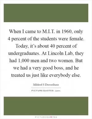 When I came to M.I.T. in 1960, only 4 percent of the students were female. Today, it’s about 40 percent of undergraduates. At Lincoln Lab, they had 1,000 men and two women. But we had a very good boss, and he treated us just like everybody else Picture Quote #1