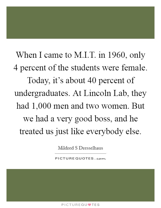 When I came to M.I.T. in 1960, only 4 percent of the students were female. Today, it's about 40 percent of undergraduates. At Lincoln Lab, they had 1,000 men and two women. But we had a very good boss, and he treated us just like everybody else. Picture Quote #1