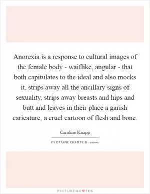 Anorexia is a response to cultural images of the female body - waiflike, angular - that both capitulates to the ideal and also mocks it, strips away all the ancillary signs of sexuality, strips away breasts and hips and butt and leaves in their place a garish caricature, a cruel cartoon of flesh and bone Picture Quote #1