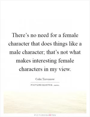 There’s no need for a female character that does things like a male character; that’s not what makes interesting female characters in my view Picture Quote #1