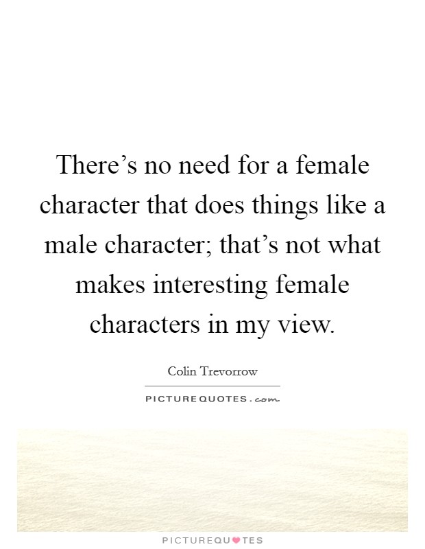There's no need for a female character that does things like a male character; that's not what makes interesting female characters in my view. Picture Quote #1