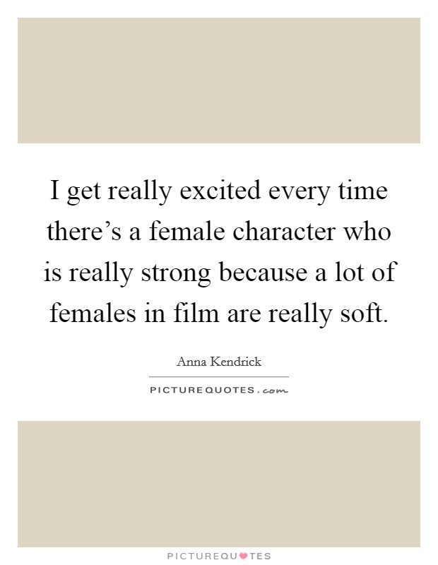 I get really excited every time there's a female character who is really strong because a lot of females in film are really soft. Picture Quote #1