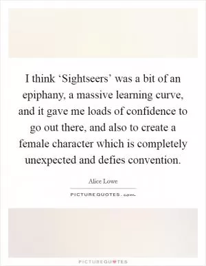 I think ‘Sightseers’ was a bit of an epiphany, a massive learning curve, and it gave me loads of confidence to go out there, and also to create a female character which is completely unexpected and defies convention Picture Quote #1