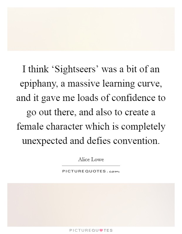 I think ‘Sightseers' was a bit of an epiphany, a massive learning curve, and it gave me loads of confidence to go out there, and also to create a female character which is completely unexpected and defies convention. Picture Quote #1