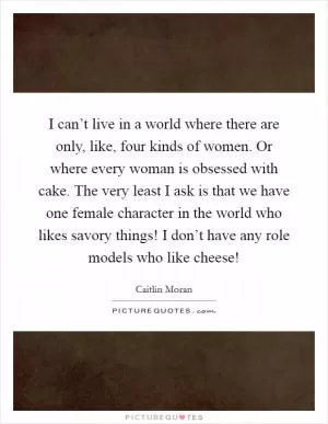 I can’t live in a world where there are only, like, four kinds of women. Or where every woman is obsessed with cake. The very least I ask is that we have one female character in the world who likes savory things! I don’t have any role models who like cheese! Picture Quote #1