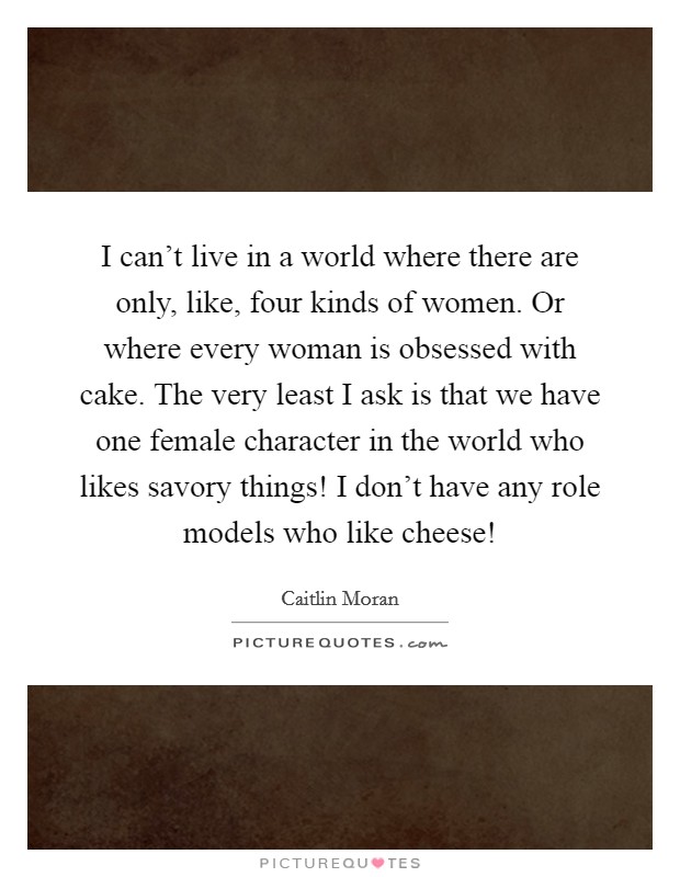 I can't live in a world where there are only, like, four kinds of women. Or where every woman is obsessed with cake. The very least I ask is that we have one female character in the world who likes savory things! I don't have any role models who like cheese! Picture Quote #1