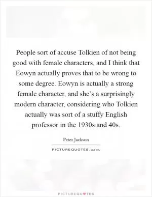 People sort of accuse Tolkien of not being good with female characters, and I think that Eowyn actually proves that to be wrong to some degree. Eowyn is actually a strong female character, and she’s a surprisingly modern character, considering who Tolkien actually was sort of a stuffy English professor in the 1930s and  40s Picture Quote #1