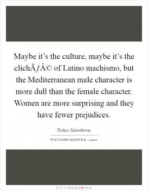 Maybe it’s the culture, maybe it’s the clichÃƒÂ© of Latino machismo, but the Mediterranean male character is more dull than the female character. Women are more surprising and they have fewer prejudices Picture Quote #1