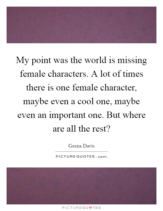 My point was the world is missing female characters. A lot of times there is one female character, maybe even a cool one, maybe even an important one. But where are all the rest? Picture Quote #1