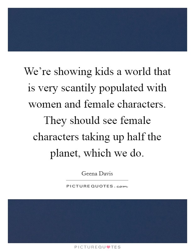 We're showing kids a world that is very scantily populated with women and female characters. They should see female characters taking up half the planet, which we do. Picture Quote #1