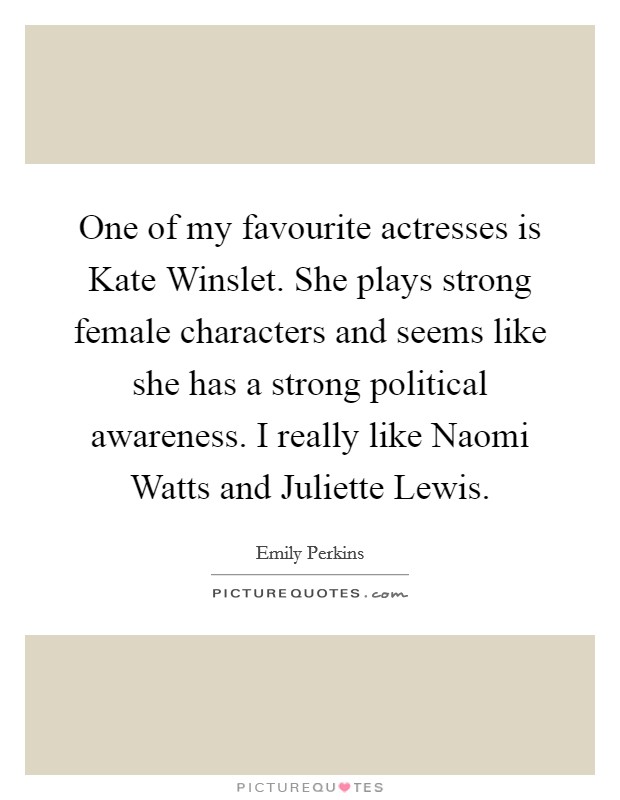 One of my favourite actresses is Kate Winslet. She plays strong female characters and seems like she has a strong political awareness. I really like Naomi Watts and Juliette Lewis. Picture Quote #1
