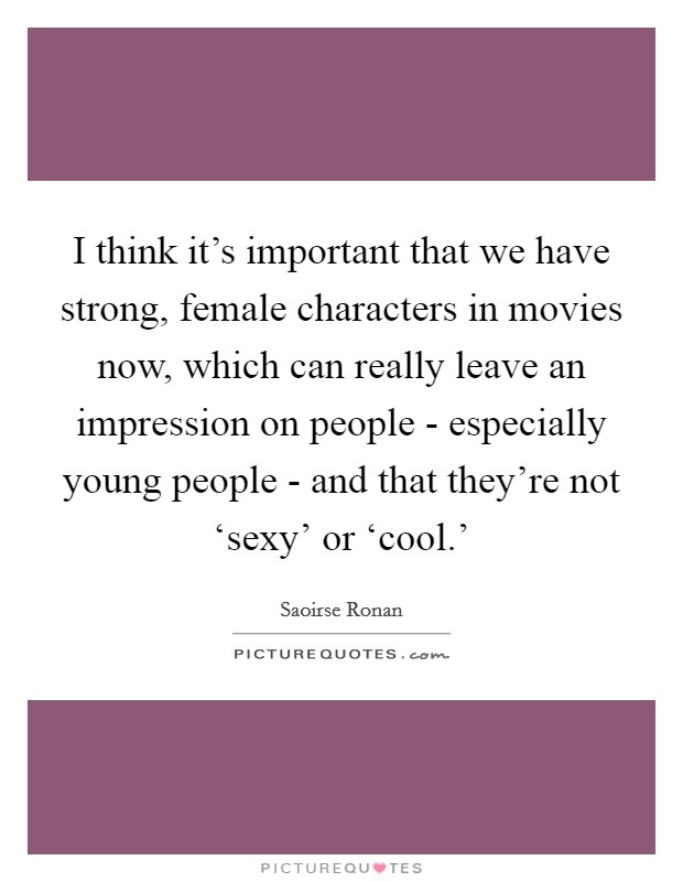 I think it's important that we have strong, female characters in movies now, which can really leave an impression on people - especially young people - and that they're not ‘sexy' or ‘cool.' Picture Quote #1