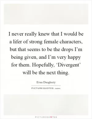 I never really knew that I would be a lifer of strong female characters, but that seems to be the drops I’m being given, and I’m very happy for them. Hopefully, ‘Divergent’ will be the next thing Picture Quote #1