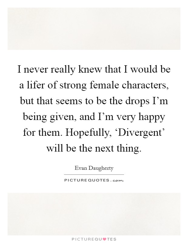 I never really knew that I would be a lifer of strong female characters, but that seems to be the drops I'm being given, and I'm very happy for them. Hopefully, ‘Divergent' will be the next thing. Picture Quote #1
