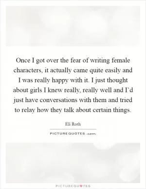 Once I got over the fear of writing female characters, it actually came quite easily and I was really happy with it. I just thought about girls I knew really, really well and I’d just have conversations with them and tried to relay how they talk about certain things Picture Quote #1