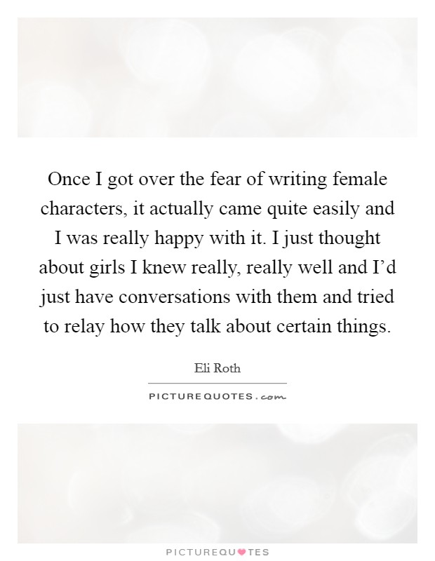 Once I got over the fear of writing female characters, it actually came quite easily and I was really happy with it. I just thought about girls I knew really, really well and I'd just have conversations with them and tried to relay how they talk about certain things. Picture Quote #1