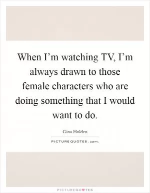 When I’m watching TV, I’m always drawn to those female characters who are doing something that I would want to do Picture Quote #1
