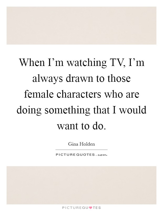 When I'm watching TV, I'm always drawn to those female characters who are doing something that I would want to do. Picture Quote #1