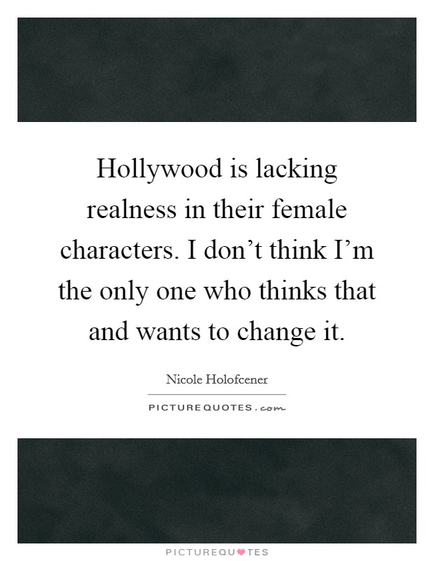 Hollywood is lacking realness in their female characters. I don't think I'm the only one who thinks that and wants to change it. Picture Quote #1