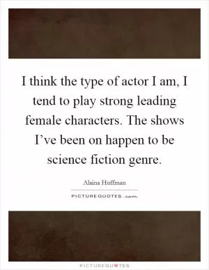 I think the type of actor I am, I tend to play strong leading female characters. The shows I’ve been on happen to be science fiction genre Picture Quote #1