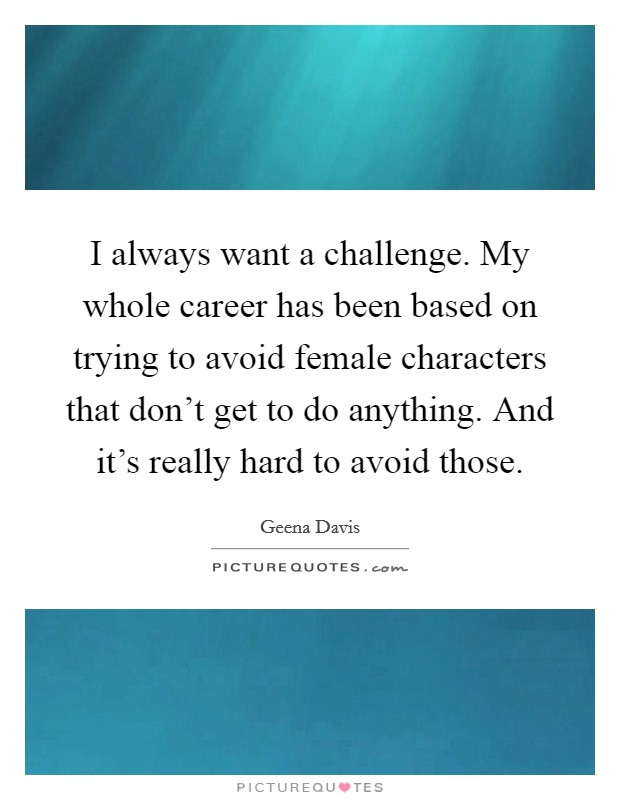 I always want a challenge. My whole career has been based on trying to avoid female characters that don't get to do anything. And it's really hard to avoid those. Picture Quote #1