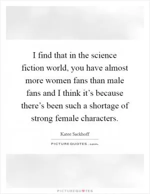 I find that in the science fiction world, you have almost more women fans than male fans and I think it’s because there’s been such a shortage of strong female characters Picture Quote #1
