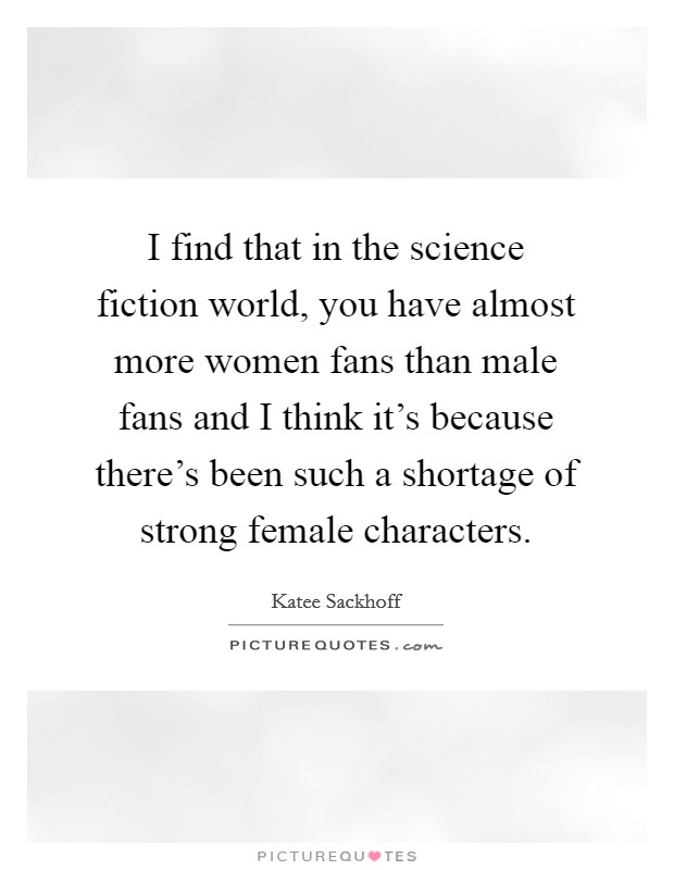 I find that in the science fiction world, you have almost more women fans than male fans and I think it's because there's been such a shortage of strong female characters. Picture Quote #1