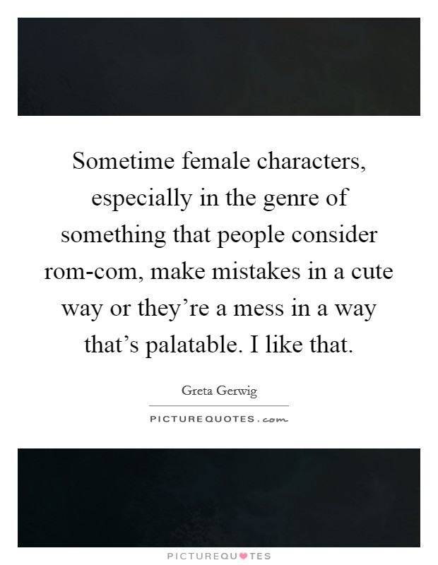 Sometime female characters, especially in the genre of something that people consider rom-com, make mistakes in a cute way or they're a mess in a way that's palatable. I like that. Picture Quote #1