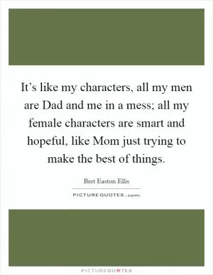 It’s like my characters, all my men are Dad and me in a mess; all my female characters are smart and hopeful, like Mom just trying to make the best of things Picture Quote #1