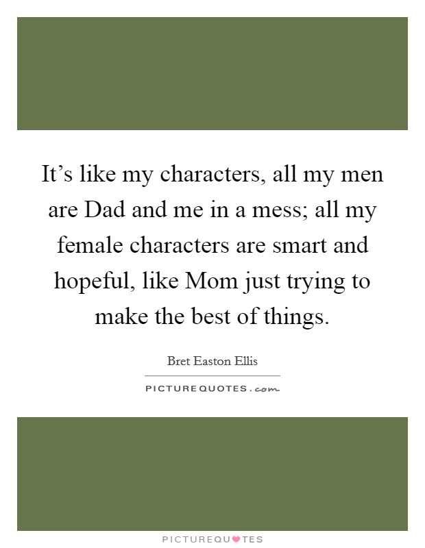 It's like my characters, all my men are Dad and me in a mess; all my female characters are smart and hopeful, like Mom just trying to make the best of things. Picture Quote #1