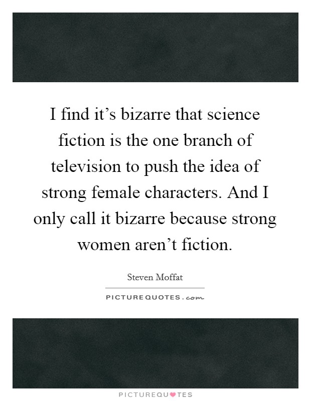 I find it's bizarre that science fiction is the one branch of television to push the idea of strong female characters. And I only call it bizarre because strong women aren't fiction. Picture Quote #1