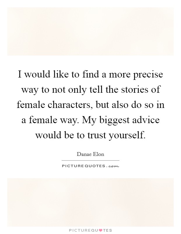 I would like to find a more precise way to not only tell the stories of female characters, but also do so in a female way. My biggest advice would be to trust yourself. Picture Quote #1
