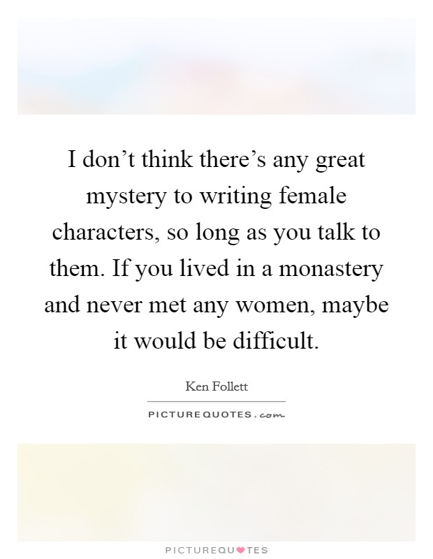 I don't think there's any great mystery to writing female characters, so long as you talk to them. If you lived in a monastery and never met any women, maybe it would be difficult. Picture Quote #1