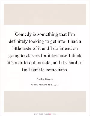 Comedy is something that I’m definitely looking to get into. I had a little taste of it and I do intend on going to classes for it because I think it’s a different muscle, and it’s hard to find female comedians Picture Quote #1