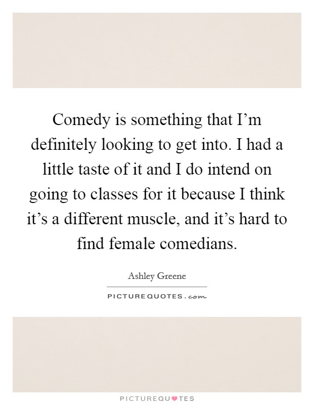 Comedy is something that I'm definitely looking to get into. I had a little taste of it and I do intend on going to classes for it because I think it's a different muscle, and it's hard to find female comedians. Picture Quote #1