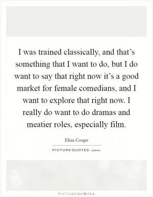 I was trained classically, and that’s something that I want to do, but I do want to say that right now it’s a good market for female comedians, and I want to explore that right now. I really do want to do dramas and meatier roles, especially film Picture Quote #1