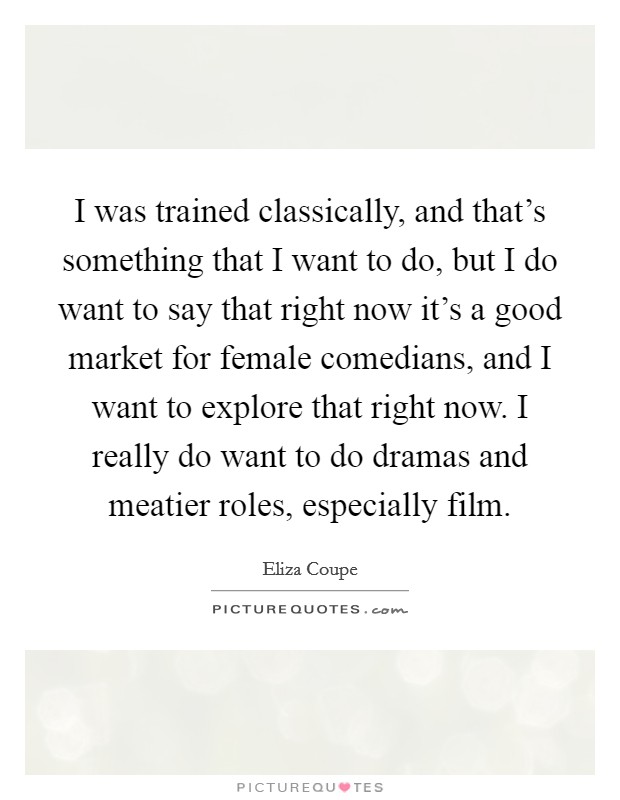 I was trained classically, and that's something that I want to do, but I do want to say that right now it's a good market for female comedians, and I want to explore that right now. I really do want to do dramas and meatier roles, especially film. Picture Quote #1