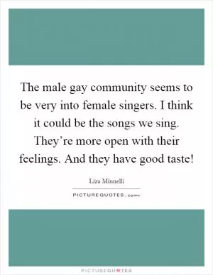 The male gay community seems to be very into female singers. I think it could be the songs we sing. They’re more open with their feelings. And they have good taste! Picture Quote #1