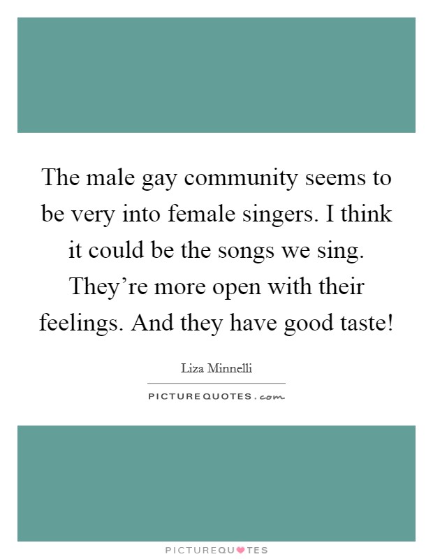 The male gay community seems to be very into female singers. I think it could be the songs we sing. They're more open with their feelings. And they have good taste! Picture Quote #1
