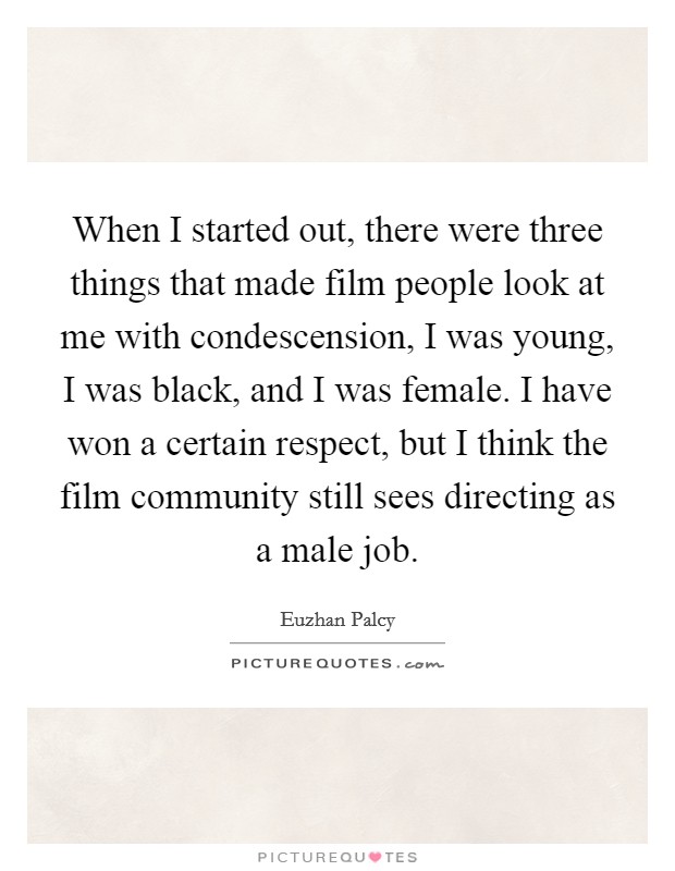 When I started out, there were three things that made film people look at me with condescension, I was young, I was black, and I was female. I have won a certain respect, but I think the film community still sees directing as a male job. Picture Quote #1