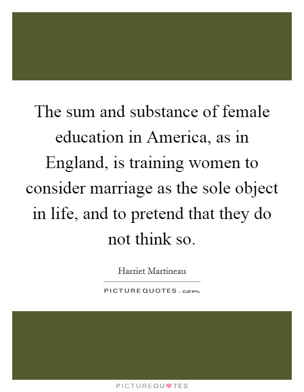 The sum and substance of female education in America, as in England, is training women to consider marriage as the sole object in life, and to pretend that they do not think so. Picture Quote #1