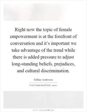 Right now the topic of female empowerment is at the forefront of conversation and it’s important we take advantage of the trend while there is added pressure to adjust long-standing beliefs, prejudices, and cultural discrimination Picture Quote #1