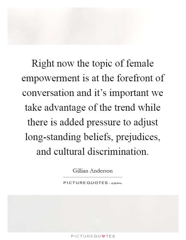 Right now the topic of female empowerment is at the forefront of conversation and it's important we take advantage of the trend while there is added pressure to adjust long-standing beliefs, prejudices, and cultural discrimination. Picture Quote #1